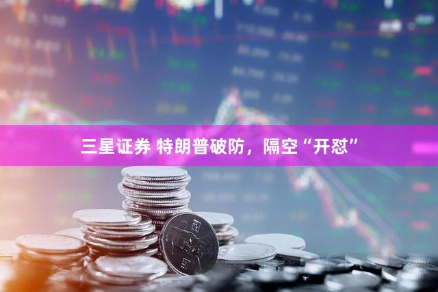 三星证券 特朗普破防,隔空“开怼”