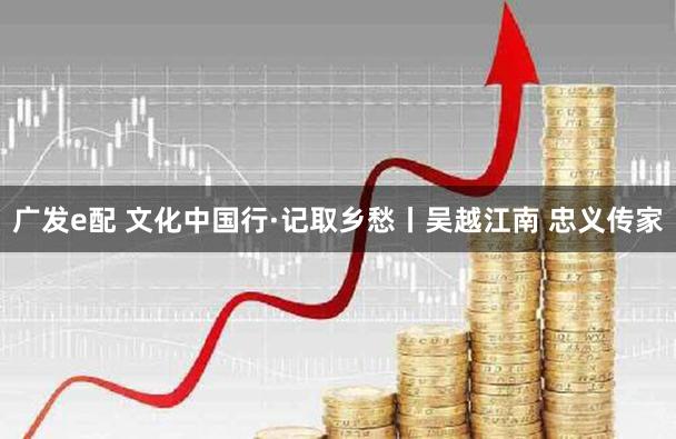 广发e配 文化中国行·记取乡愁丨吴越江南 忠义传家