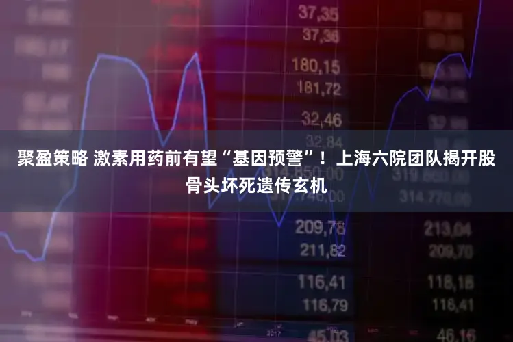 聚盈策略 激素用药前有望“基因预警”!上海六院团队揭开股骨头坏死遗传玄机