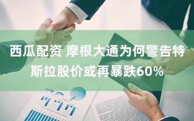 西瓜配资 摩根大通为何警告特斯拉股价或再暴跌60%