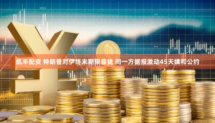 凯丰配资 特朗普对伊终末期限靠拢 同一方据报激动45天媾和公约