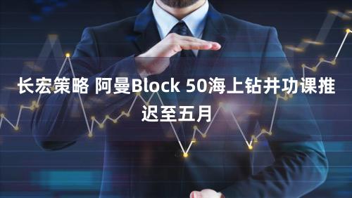 长宏策略 阿曼Block 50海上钻井功课推迟至五月