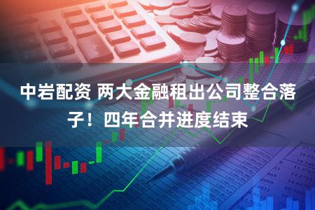 中岩配资 两大金融租出公司整合落子！四年合并进度结束