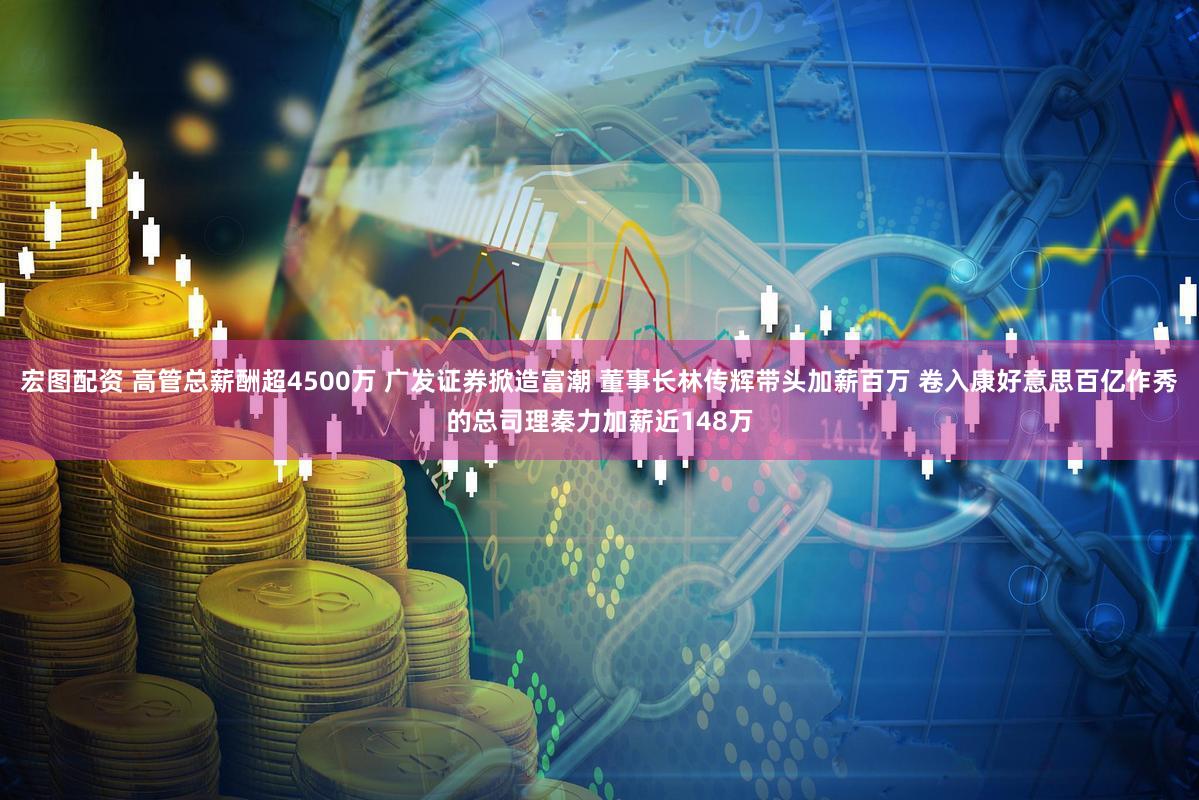 宏图配资 高管总薪酬超4500万 广发证券掀造富潮 董事长林传辉带头加薪百万 卷入康好意思百亿作秀的总司理秦力加薪近148万