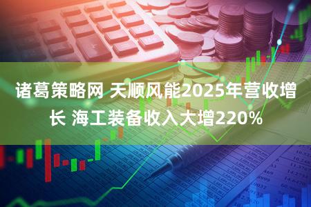 诸葛策略网 天顺风能2025年营收增长 海工装备收入大增220%
