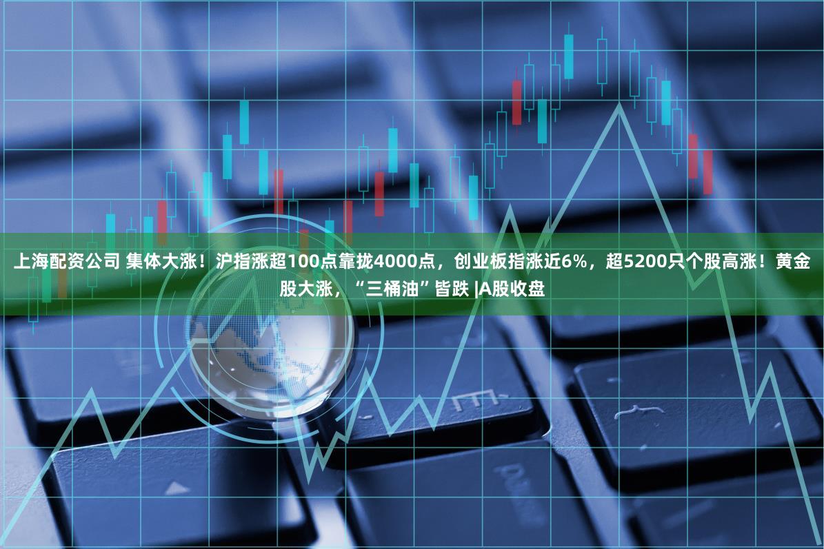 上海配资公司 集体大涨！沪指涨超100点靠拢4000点，创业板指涨近6%，超5200只个股高涨！黄金股大涨，“三桶油”皆跌 |A股收盘