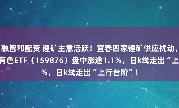 融智和配资 锂矿主意活跃!宜春四家锂矿供应扰动,华宝基金有色ETF(159876)盘中涨逾1.1%,日k线走出“上行台阶”!