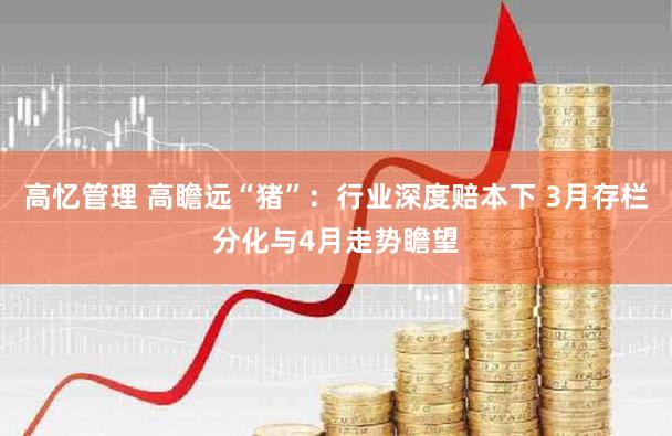 高忆管理 高瞻远“猪”:行业深度赔本下 3月存栏分化与4月走势瞻望