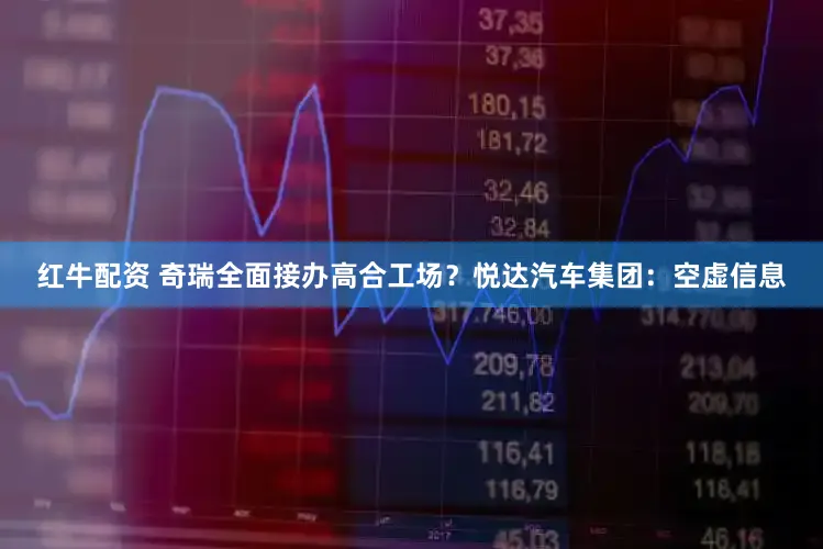 红牛配资 奇瑞全面接办高合工场？悦达汽车集团：空虚信息