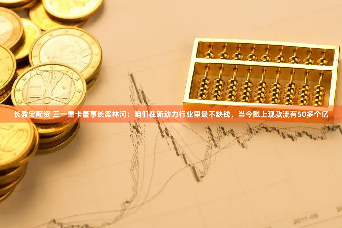长盈宝配资 三一重卡董事长梁林河：咱们在新动力行业里最不缺钱，当今账上现款流有50多个亿