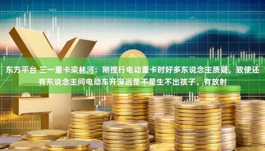 东方平台 三一重卡梁林河：刚捏行电动重卡时好多东说念主质疑，致使还有东说念主问电动车开深远是不是生不出孩子、有放射