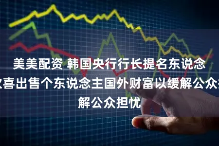 美美配资 韩国央行行长提名东说念主欢喜出售个东说念主国外财富以缓解公众担忧