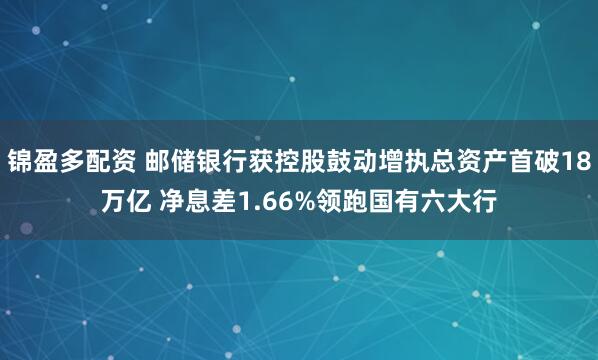 锦盈多配资 邮储银行获控股鼓动增执总资产首破18万亿 净息差1.66%领跑国有六大行