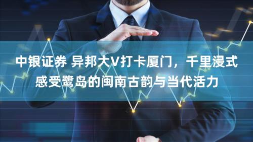 中银证券 异邦大V打卡厦门,千里浸式感受鹭岛的闽南古韵与当代活力