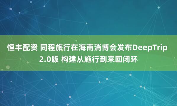 恒丰配资 同程旅行在海南消博会发布DeepTrip 2.0版 构建从施行到来回闭环