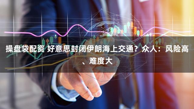 操盘袋配资 好意思封闭伊朗海上交通？众人：风险高、难度大