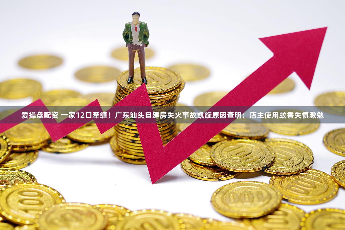 爱操盘配资 一家12口牵缠！广东汕头自建房失火事故凯旋原因查明：店主使用蚊香失慎激勉