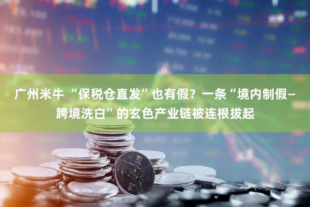 广州米牛 “保税仓直发”也有假?一条“境内制假—跨境洗白”的玄色产业链被连根拔起