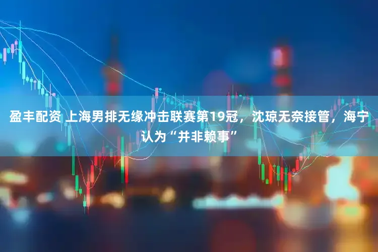 盈丰配资 上海男排无缘冲击联赛第19冠,沈琼无奈接管,海宁认为“并非赖事”