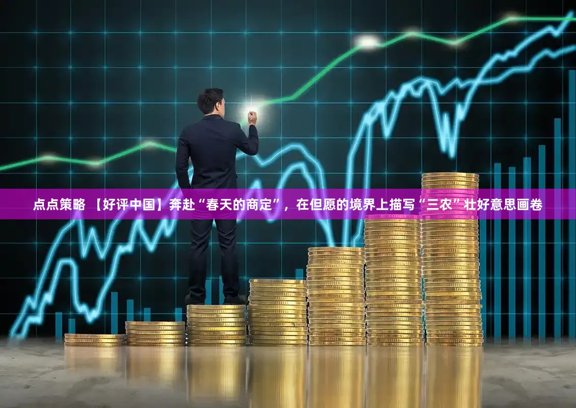 点点策略 【好评中国】奔赴“春天的商定”，在但愿的境界上描写“三农”壮好意思画卷