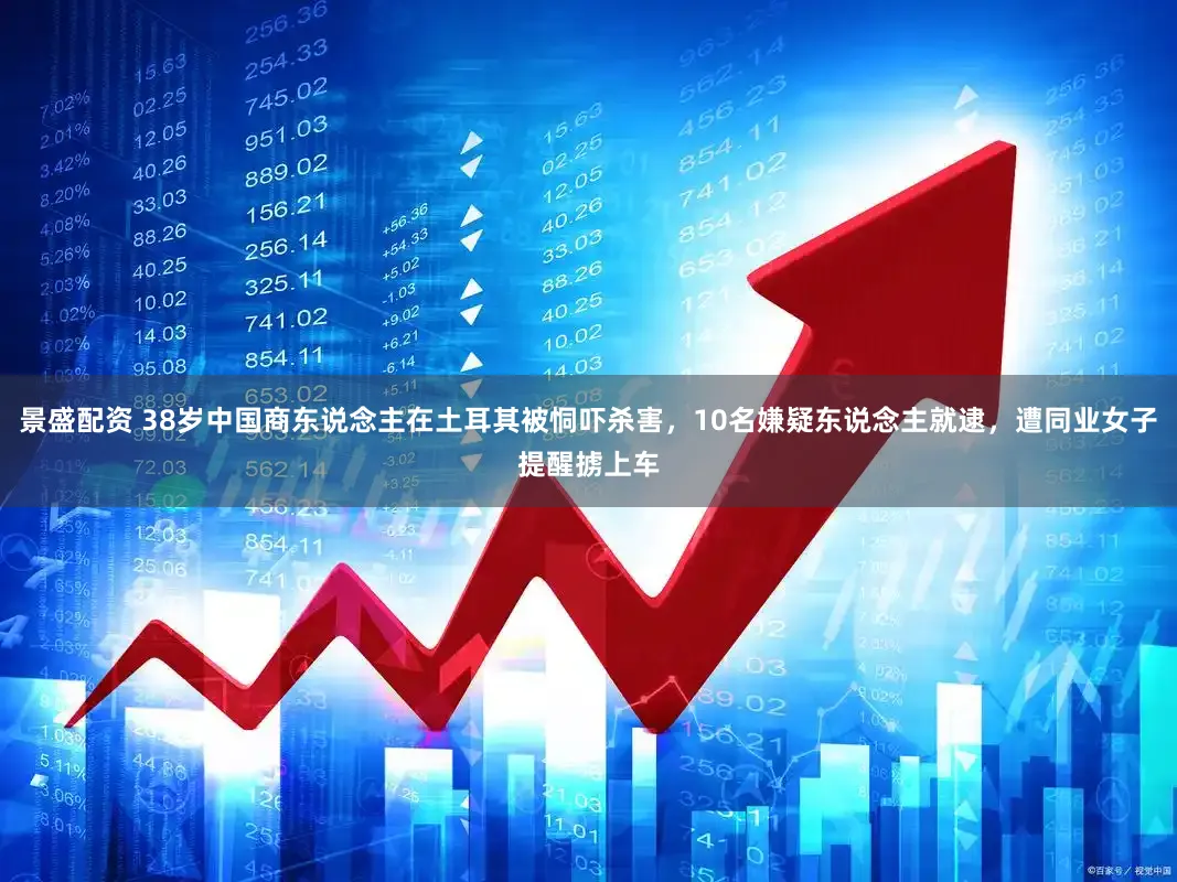 景盛配资 38岁中国商东说念主在土耳其被恫吓杀害，10名嫌疑东说念主就逮，遭同业女子提醒掳上车