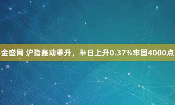 金盛网 沪指轰动攀升，半日上升0.37%牢固4000点