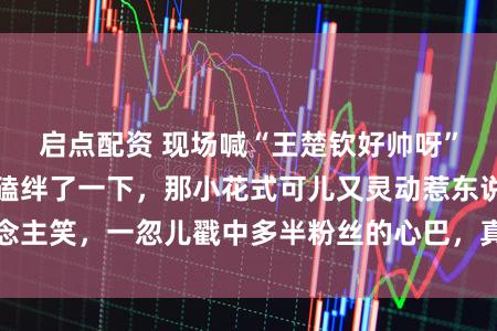 启点配资 现场喊“王楚钦好帅呀”，莎莎竟然轻轻磕绊了一下，那小花式可儿又灵动惹东说念主笑，一忽儿戳中多半粉丝的心巴，真确又软萌毫无违和感