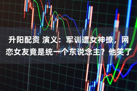 升阳配资 演义：军训遭女神撩，网恋女友竟是统一个东说念主？他笑了