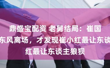 鼎盛宝配资 老舅结局：崔国明、霍东风离场，才发现崔小红最让东谈主狼狈