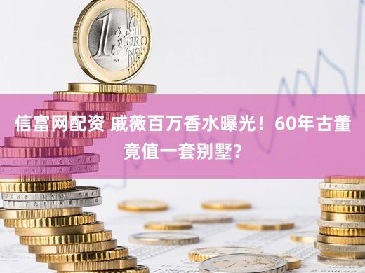 信富网配资 戚薇百万香水曝光！60年古董竟值一套别墅？