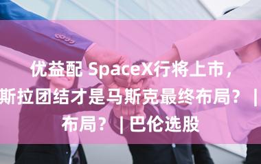 优益配 SpaceX行将上市，为何与特斯拉团结才是马斯克最终布局？ | 巴伦选股