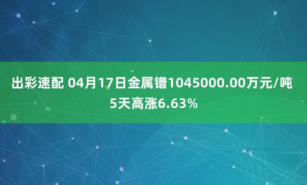 出彩速配 04月17日金属镨1045000.00万元/吨 5天高涨6.63%