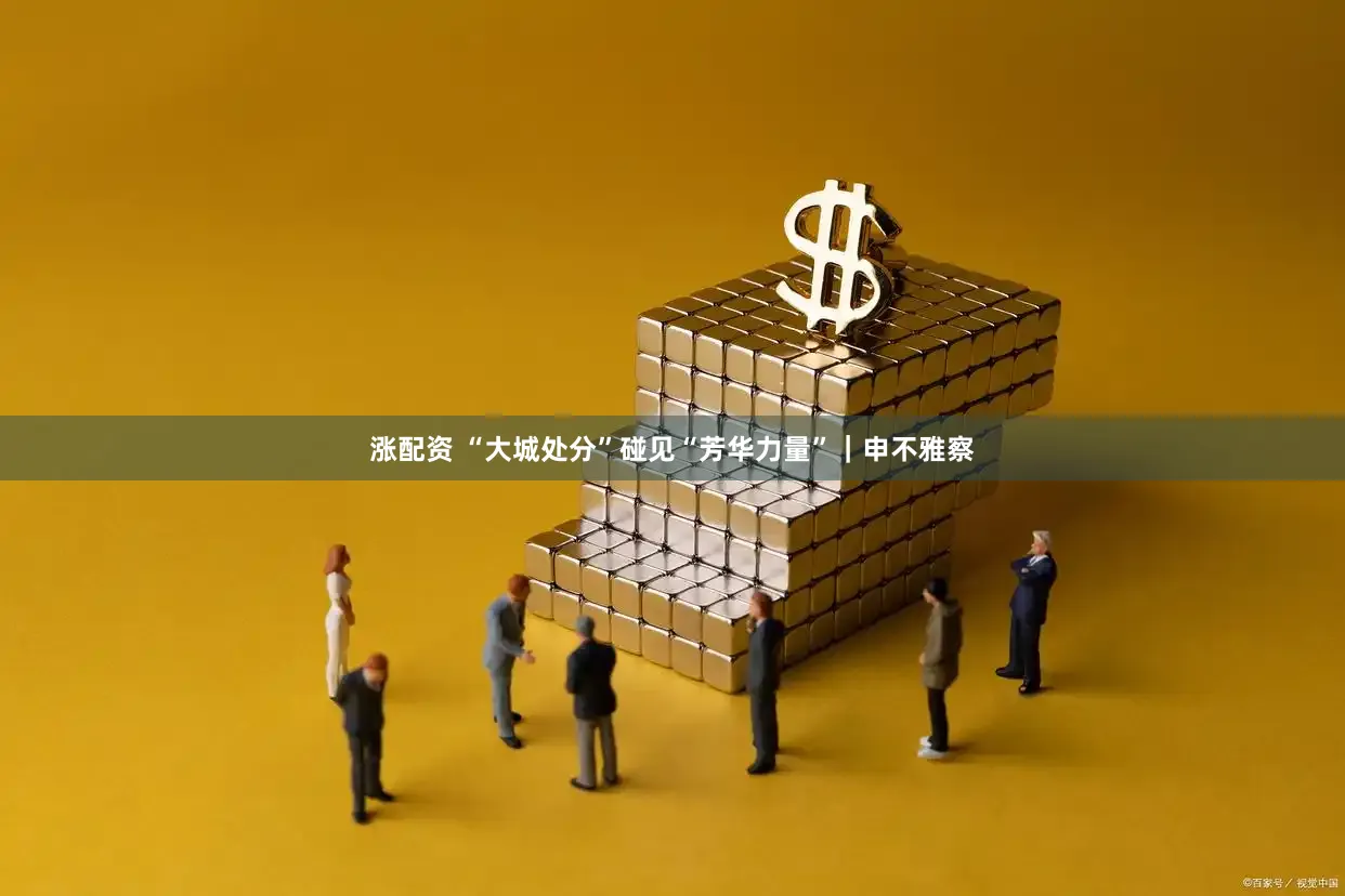 涨配资 “大城处分”碰见“芳华力量”｜申不雅察