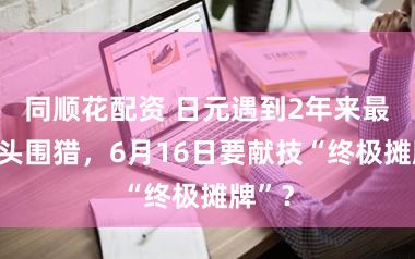 同顺花配资 日元遇到2年来最多空头围猎，6月16日要献技“终极摊牌”？