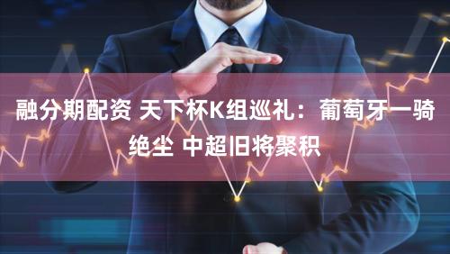 融分期配资 天下杯K组巡礼：葡萄牙一骑绝尘 中超旧将聚积