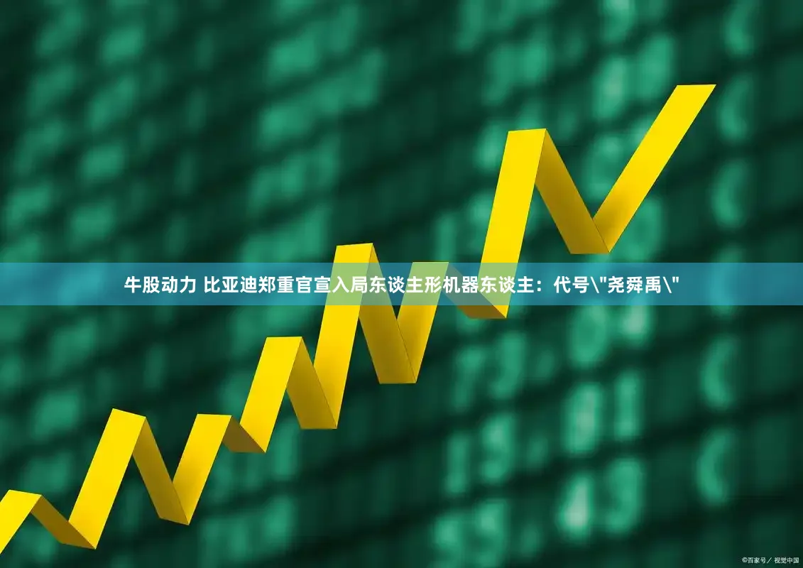 牛股动力 比亚迪郑重官宣入局东谈主形机器东谈主：代号＂尧舜禹＂