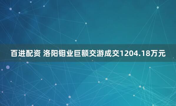 百进配资 洛阳钼业巨额交游成交1204.18万元
