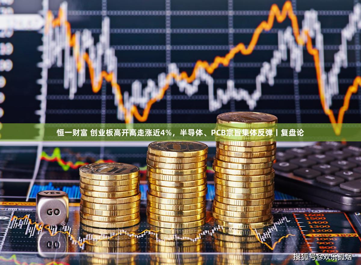恒一财富 创业板高开高走涨近4%，半导体、PCB宗旨集体反弹丨复盘论