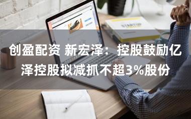 创盈配资 新宏泽：控股鼓励亿泽控股拟减抓不超3%股份